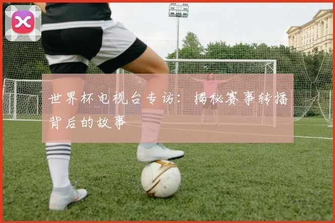 世界杯电视台专访：揭秘赛事转播背后的故事