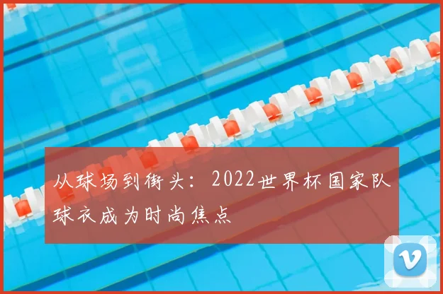 从球场到街头：2022世界杯国家队球衣成为时尚焦点