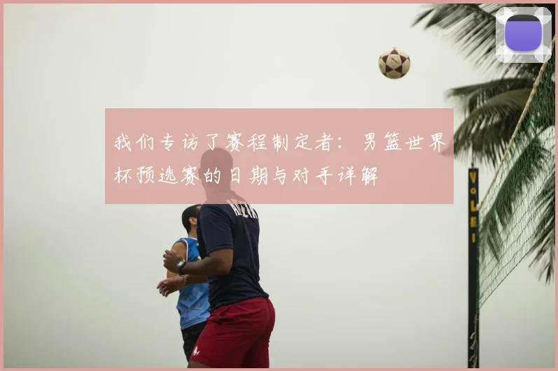我们专访了赛程制定者：男篮世界杯预选赛的日期与对手详解