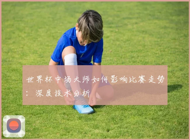 世界杯中场大师如何影响比赛走势：深度技术分析