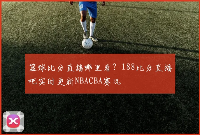 篮球比分直播哪里看？188比分直播吧实时更新NBACBA赛况