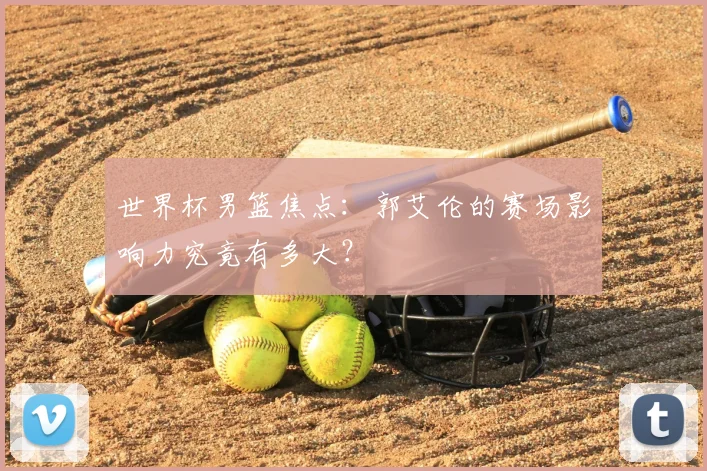 世界杯男篮焦点：郭艾伦的赛场影响力究竟有多大？