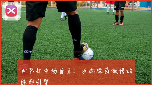 世界杯中场音乐:点燃绿茵激情的隐形引擎