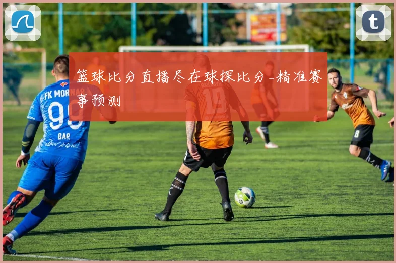 篮球比分直播尽在球探比分_精准赛事预测