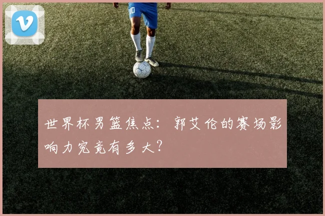 世界杯男篮焦点：郭艾伦的赛场影响力究竟有多大？